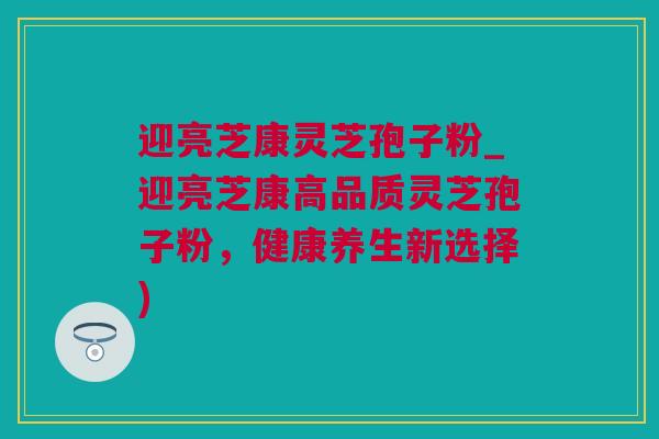 迎亮芝康灵芝孢子粉_迎亮芝康高品质灵芝孢子粉,健康养生新选择) 迎亮芝康灵芝孢子粉_迎亮芝康高品质灵芝孢子粉,健康养生新选择)