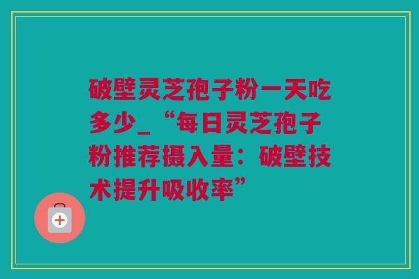 破壁灵芝孢子粉一天吃多少_“每日灵芝孢子粉推荐摄入量：破壁技术提升吸收率”