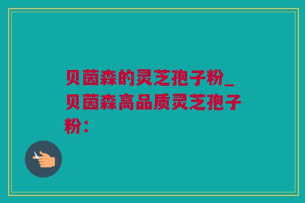 贝茵森的灵芝孢子粉_贝茵森高品质灵芝孢子粉：