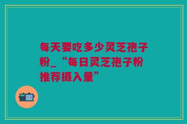 每天要吃多少灵芝孢子粉_“每日灵芝孢子粉推荐摄入量”