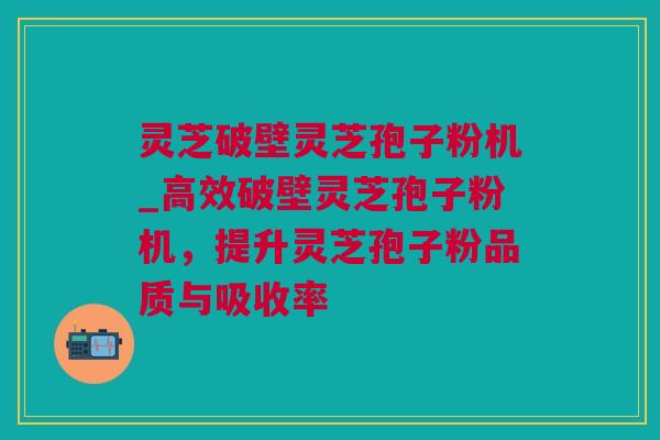 灵芝破壁灵芝孢子粉机_高效破壁灵芝孢子粉机，提升灵芝孢子粉品质与吸收率