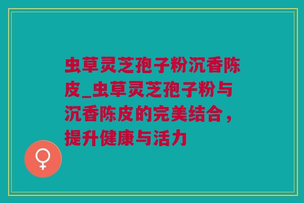 虫草灵芝孢子粉沉香陈皮_虫草灵芝孢子粉与沉香陈皮的完美结合，提升健康与活力