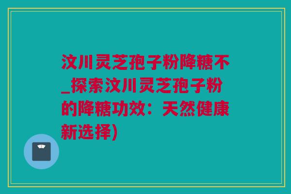 汶川灵芝孢子粉降糖不_探索汶川灵芝孢子粉的降糖功效：天然健康新选择)