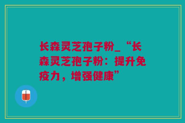长森灵芝孢子粉_“长森灵芝孢子粉：提升免疫力，增强健康”