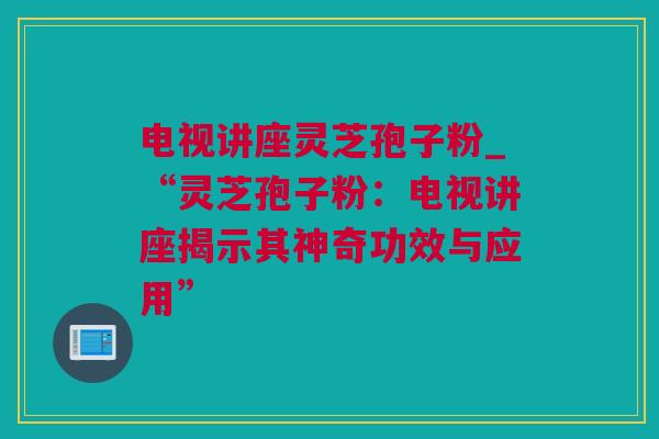 电视讲座灵芝孢子粉_“灵芝孢子粉：电视讲座揭示其神奇功效与应用”