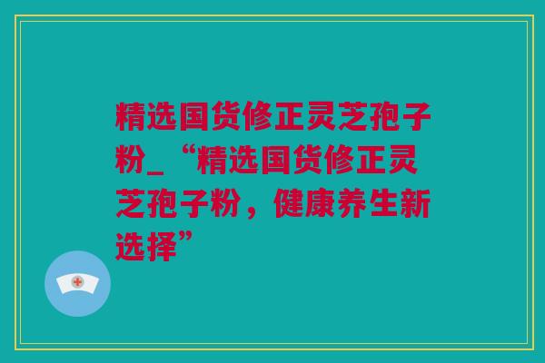 精选国货修正灵芝孢子粉_“精选国货修正灵芝孢子粉，健康养生新选择”
