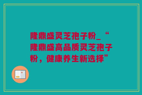 隆鼎盛灵芝孢子粉_“隆鼎盛高品质灵芝孢子粉，健康养生新选择”