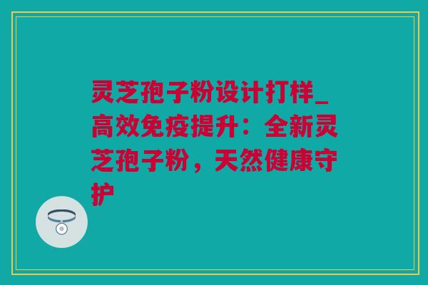 灵芝孢子粉设计打样_高效免疫提升：全新灵芝孢子粉，天然健康守护