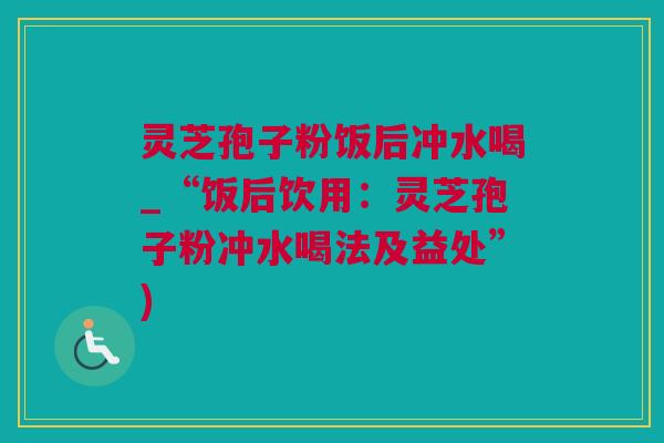 灵芝孢子粉饭后冲水喝_“饭后饮用：灵芝孢子粉冲水喝法及益处”)