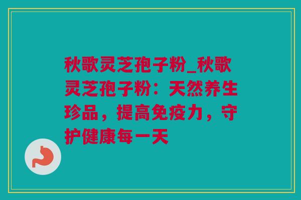 秋歌灵芝孢子粉_秋歌灵芝孢子粉：天然养生珍品，提高免疫力，守护健康每一天