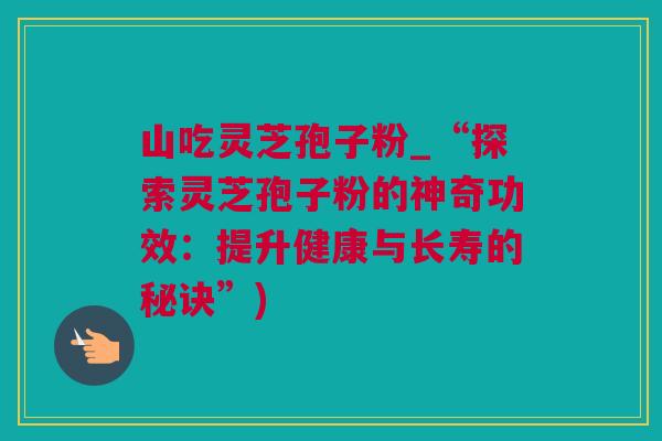 山吃灵芝孢子粉_“探索灵芝孢子粉的神奇功效:提升健康与长寿的秘诀”) 山吃灵芝孢子粉_“探索灵芝孢子粉的神奇功效:提升健康与长寿的秘诀”)