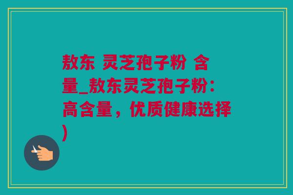 敖东 灵芝孢子粉 含量_敖东灵芝孢子粉：高含量，优质健康选择)