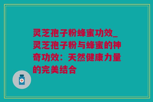 灵芝孢子粉蜂蜜功效_灵芝孢子粉与蜂蜜的神奇功效：天然健康力量的完美结合