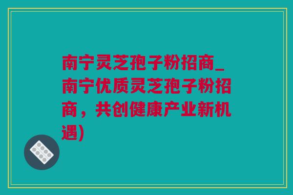 南宁灵芝孢子粉招商_南宁优质灵芝孢子粉招商，共创健康产业新机遇)