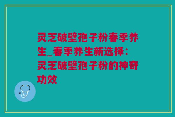 灵芝破壁孢子粉春季养生_春季养生新选择：灵芝破壁孢子粉的神奇功效