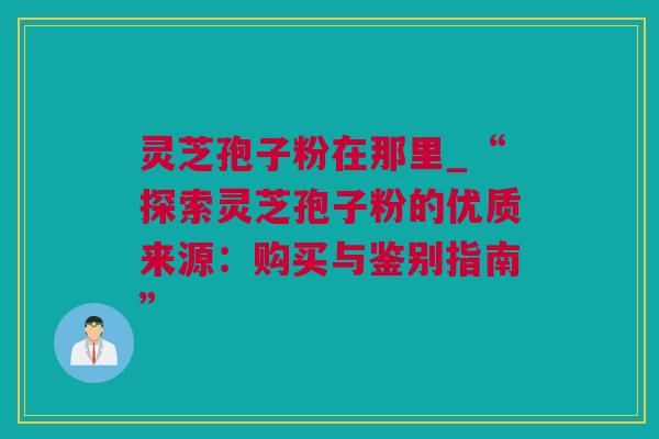 灵芝孢子粉在那里_“探索灵芝孢子粉的优质来源：购买与鉴别指南”