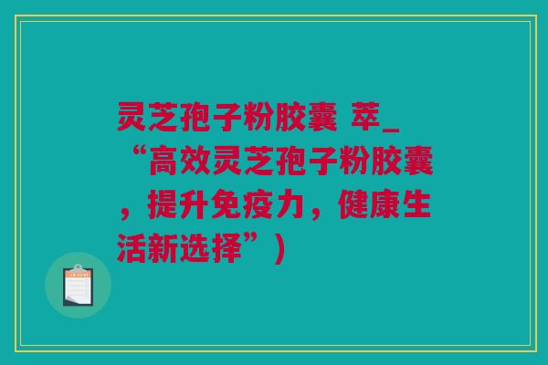 灵芝孢子粉胶囊 萃_“高效灵芝孢子粉胶囊，提升免疫力，健康生活新选择”)