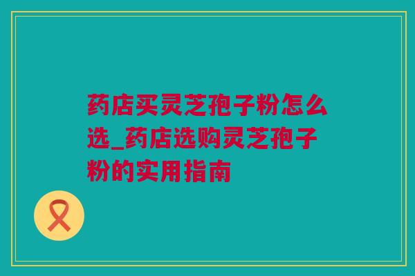 药店买灵芝孢子粉怎么选_药店选购灵芝孢子粉的实用指南