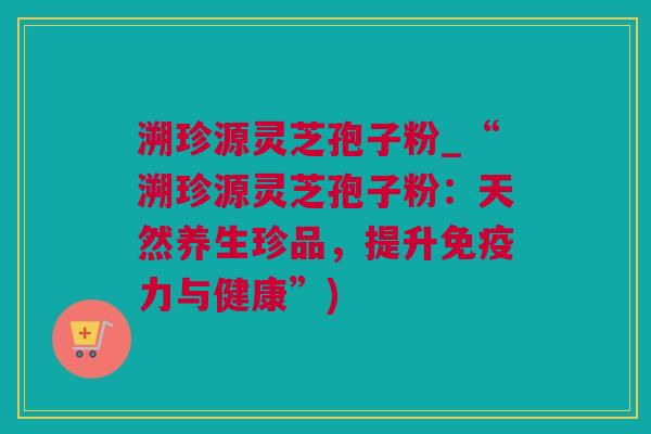 溯珍源灵芝孢子粉_“溯珍源灵芝孢子粉：天然养生珍品，提升免疫力与健康”)