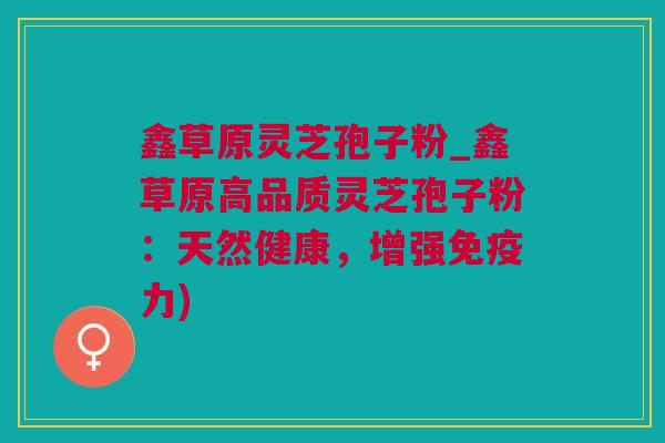 鑫草原灵芝孢子粉_鑫草原高品质灵芝孢子粉：天然健康，增强免疫力)