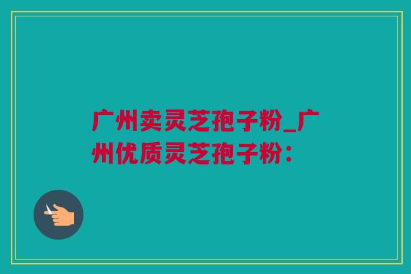 广州卖灵芝孢子粉_广州优质灵芝孢子粉：
