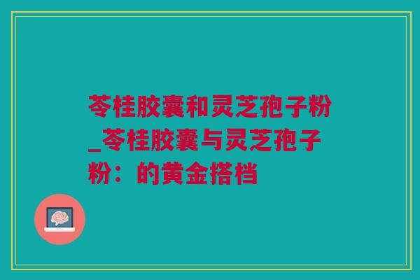 苓桂胶囊和灵芝孢子粉_苓桂胶囊与灵芝孢子粉：的黄金搭档
