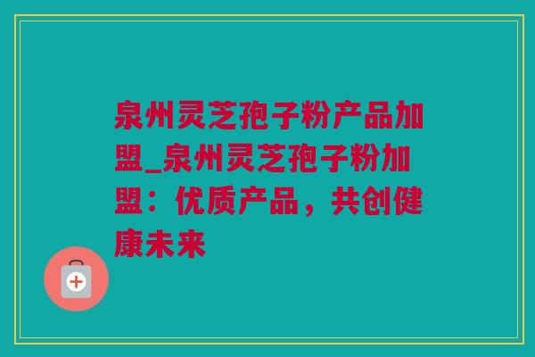 泉州灵芝孢子粉产品加盟_泉州灵芝孢子粉加盟：优质产品，共创健康未来