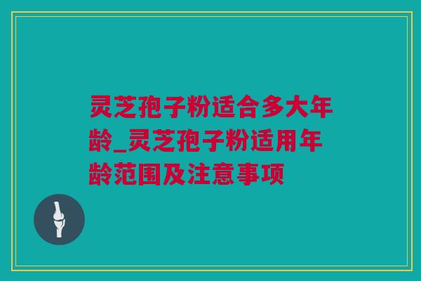 灵芝孢子粉适合多大年龄_灵芝孢子粉适用年龄范围及注意事项