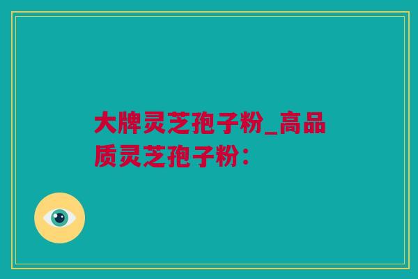 大牌灵芝孢子粉_高品质灵芝孢子粉：