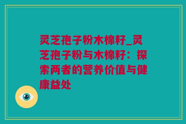 灵芝孢子粉木棉籽_灵芝孢子粉与木棉籽：探索两者的营养价值与健康益处