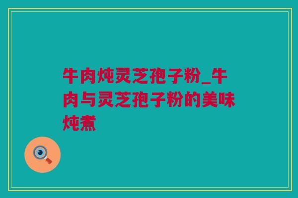 牛肉炖灵芝孢子粉_牛肉与灵芝孢子粉的美味炖煮