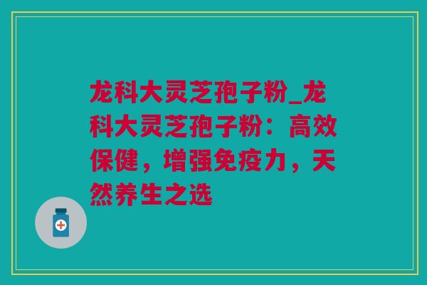 龙科大灵芝孢子粉_龙科大灵芝孢子粉：高效保健，增强免疫力，天然养生之选