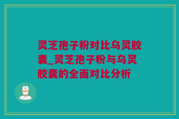 灵芝孢子粉对比乌灵胶囊_灵芝孢子粉与乌灵胶囊的全面对比分析