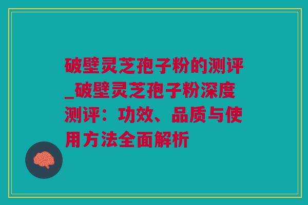 破壁灵芝孢子粉的测评_破壁灵芝孢子粉深度测评：功效、品质与使用方法全面解析