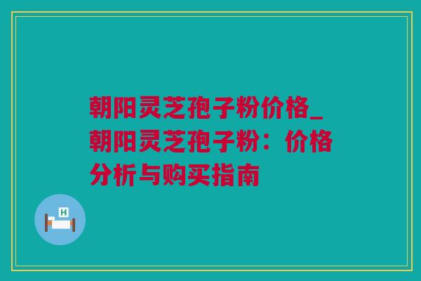 朝阳灵芝孢子粉价格_朝阳灵芝孢子粉：价格分析与购买指南