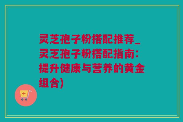 灵芝孢子粉搭配推荐_灵芝孢子粉搭配指南：提升健康与营养的黄金组合)