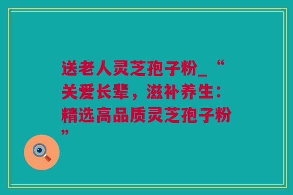 送老人灵芝孢子粉_“关爱长辈，滋补养生：精选高品质灵芝孢子粉”