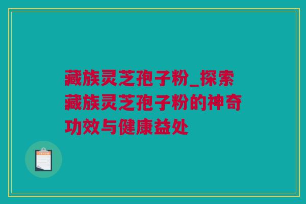 藏族灵芝孢子粉_探索藏族灵芝孢子粉的神奇功效与健康益处