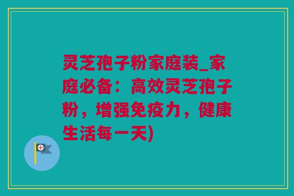 灵芝孢子粉家庭装_家庭必备：高效灵芝孢子粉，增强免疫力，健康生活每一天)