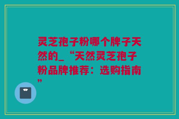 灵芝孢子粉哪个牌子天然的_“天然灵芝孢子粉品牌推荐：选购指南”