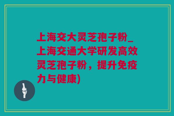 上海交大灵芝孢子粉_上海交通大学研发高效灵芝孢子粉，提升免疫力与健康)