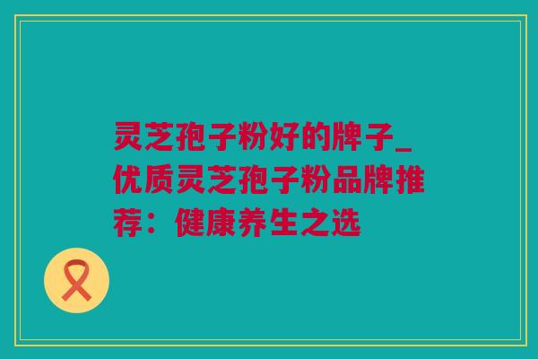 灵芝孢子粉好的牌子_优质灵芝孢子粉品牌推荐：健康养生之选