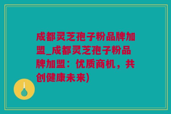 成都灵芝孢子粉品牌加盟_成都灵芝孢子粉品牌加盟：优质商机，共创健康未来)