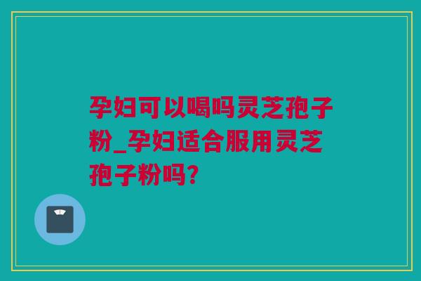孕妇可以喝吗灵芝孢子粉_孕妇适合服用灵芝孢子粉吗？