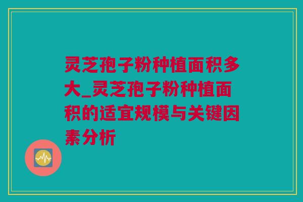 灵芝孢子粉种植面积多大_灵芝孢子粉种植面积的适宜规模与关键因素分析