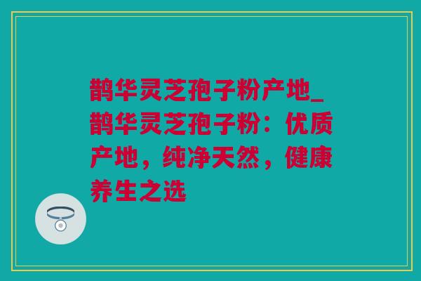 鹊华灵芝孢子粉产地_鹊华灵芝孢子粉：优质产地，纯净天然，健康养生之选