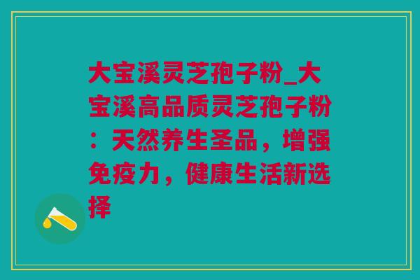 大宝溪灵芝孢子粉_大宝溪高品质灵芝孢子粉:天然养生圣品,增强免疫力,健康生活新选择 大宝溪灵芝孢子粉_大宝溪高品质灵芝孢子粉:天然养生圣品,增强免疫力,健康生活新选择