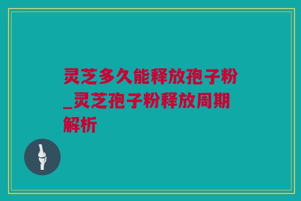 灵芝多久能释放孢子粉_灵芝孢子粉释放周期解析