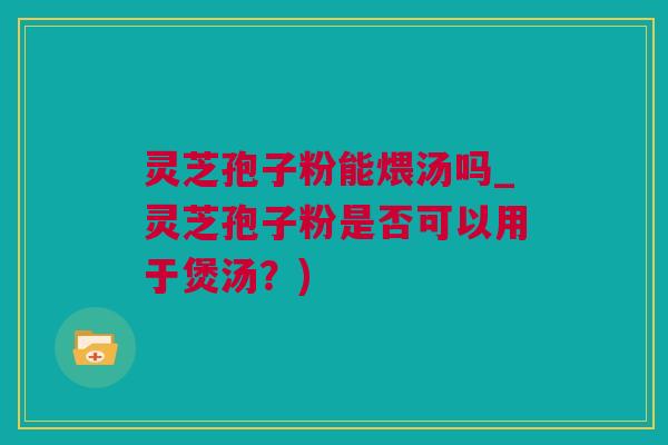 灵芝孢子粉能煨汤吗_灵芝孢子粉是否可以用于煲汤？)