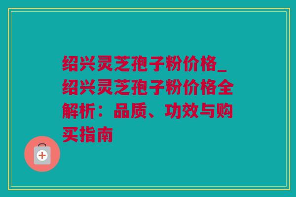 绍兴灵芝孢子粉价格_绍兴灵芝孢子粉价格全解析：品质、功效与购买指南